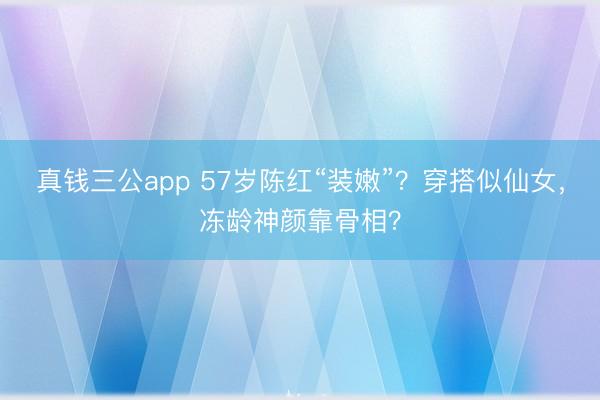 真钱三公app 57岁陈红“装嫩”？穿搭似仙女，冻龄神颜靠骨相？