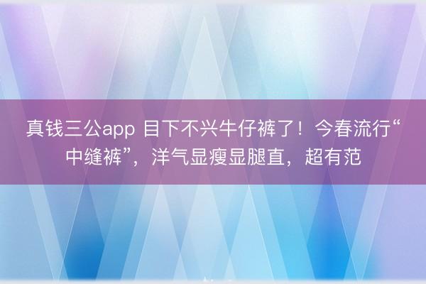 真钱三公app 目下不兴牛仔裤了！今春流行“中缝裤”，洋气显瘦显腿直，超有范
