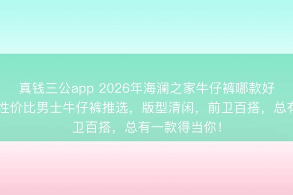 真钱三公app 2026年海澜之家牛仔裤哪款好？精选6款高性价比男士牛仔裤推选，版型清闲，前卫百搭，总有一款得当你！