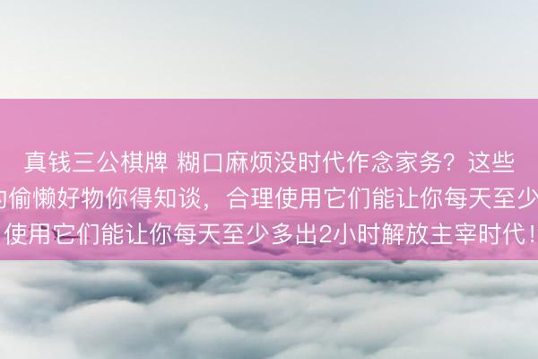 真钱三公棋牌 糊口麻烦没时代作念家务？这些内行公认能解放双手的偷懒好物你得知谈，合理使用它们能让你每天至少多出2小时解放主宰时代！