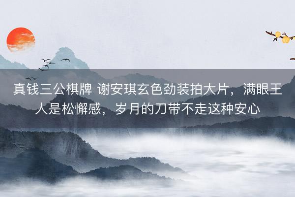 真钱三公棋牌 谢安琪玄色劲装拍大片，满眼王人是松懈感，岁月的刀带不走这种安心