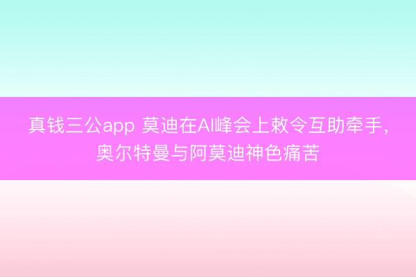 真钱三公app 莫迪在AI峰会上敕令互助牵手,奥尔特曼与阿莫迪神色痛苦