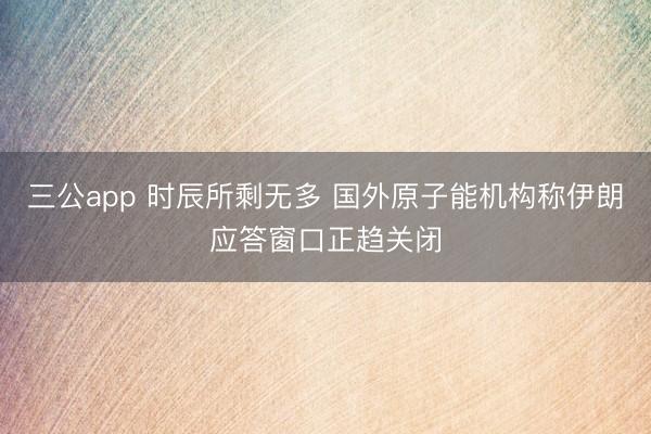 三公app 时辰所剩无多 国外原子能机构称伊朗应答窗口正趋关闭