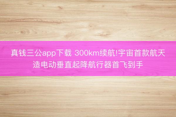 真钱三公app下载 300km续航!宇宙首款航天造电动垂直起降航行器首飞到手