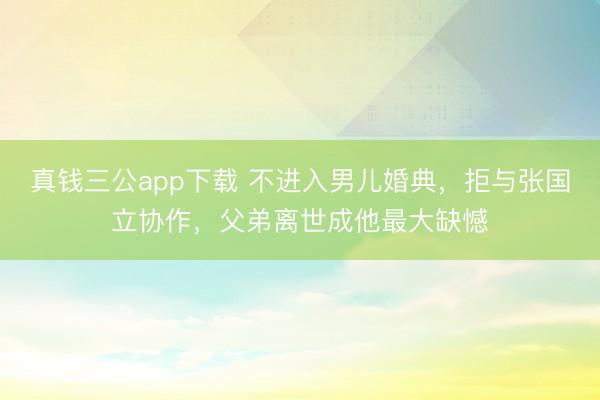 真钱三公app下载 不进入男儿婚典，拒与张国立协作，父弟离世成他最大缺憾