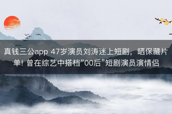 真钱三公app 47岁演员刘涛迷上短剧，晒保藏片单! 曾在综艺中搭档“00后”短剧演员演情侣