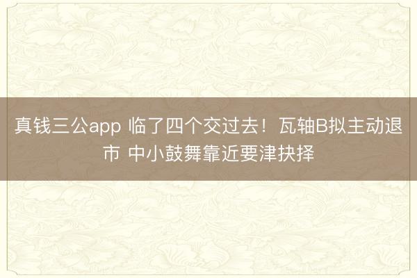 真钱三公app 临了四个交过去！瓦轴B拟主动退市 中小鼓舞靠近要津抉择