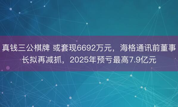 真钱三公棋牌 或套现6692万元，海格通讯前董事长拟再减抓，2025年预亏最高7.9亿元