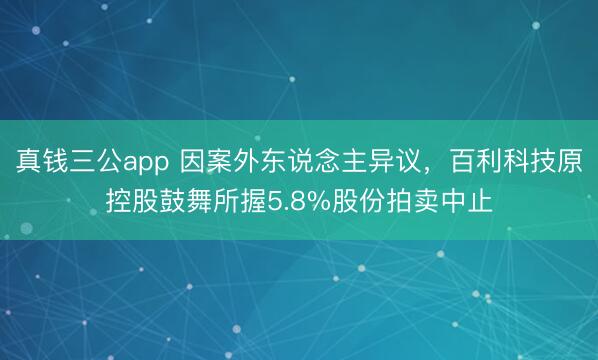 真钱三公app 因案外东说念主异议，百利科技原控股鼓舞所握5.8%股份拍卖中止