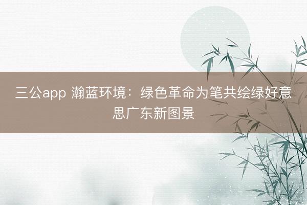 三公app 瀚蓝环境：绿色革命为笔共绘绿好意思广东新图景