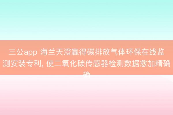 三公app 海兰天澄赢得碳排放气体环保在线监测安装专利， 使二氧化碳传感器检测数据愈加精确