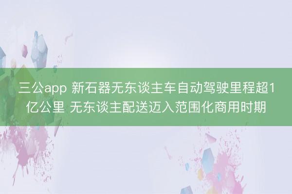 三公app 新石器无东谈主车自动驾驶里程超1亿公里 无东谈主配送迈入范围化商用时期