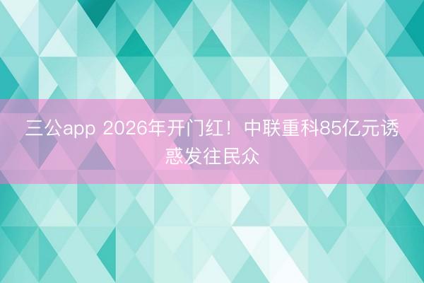 三公app 2026年开门红！中联重科85亿元诱惑发往民众