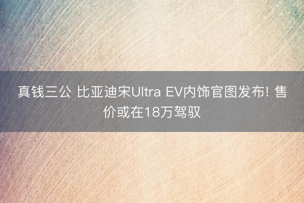 真钱三公 比亚迪宋Ultra EV内饰官图发布! 售价或在18万驾驭