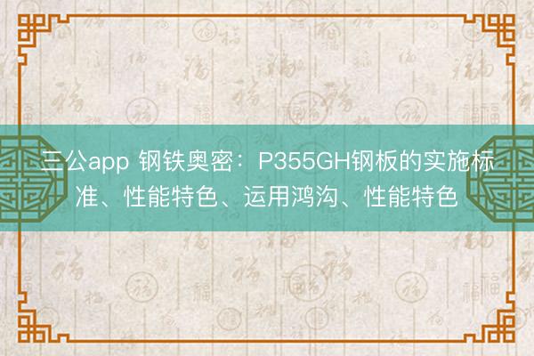 三公app 钢铁奥密：P355GH钢板的实施标准、性能特色、运用鸿沟、性能特色