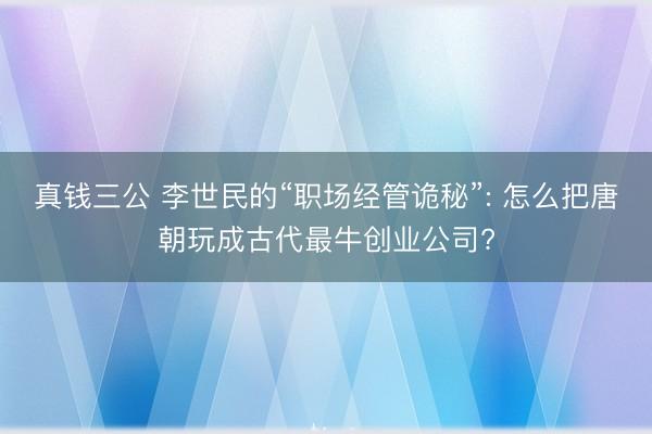 真钱三公 李世民的“职场经管诡秘”: 怎么把唐朝玩成古代最牛创业公司?