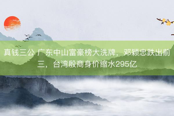 真钱三公 广东中山富豪榜大洗牌，邓颖忠跌出前三，台湾殷商身价缩水295亿