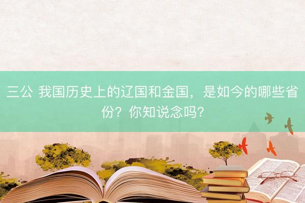 三公 我国历史上的辽国和金国，是如今的哪些省份？你知说念吗？