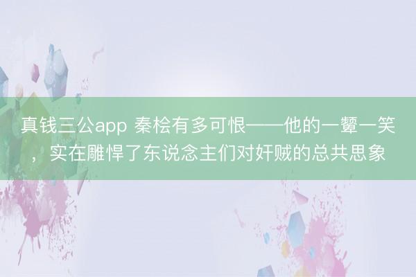 真钱三公app 秦桧有多可恨——他的一颦一笑，实在雕悍了东说念主们对奸贼的总共思象