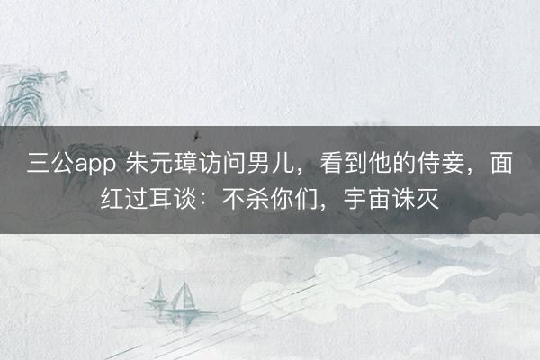 三公app 朱元璋访问男儿,看到他的侍妾,面红过耳谈:不杀你们,宇宙诛灭