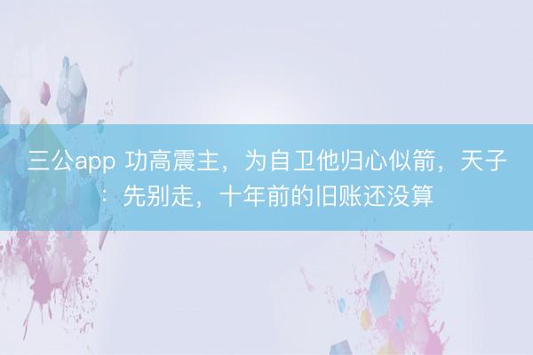 三公app 功高震主，为自卫他归心似箭，天子：先别走，十年前的旧账还没算