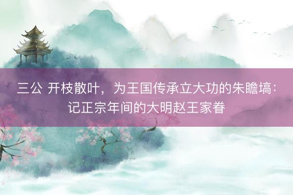 三公 开枝散叶，为王国传承立大功的朱瞻塙：记正宗年间的大明赵王家眷