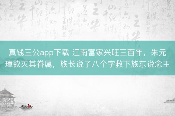 真钱三公app下载 江南富家兴旺三百年,朱元璋欲灭其眷属,族长说了八个字救下族东说念主