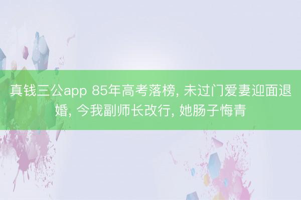 真钱三公app 85年高考落榜， 未过门爱妻迎面退婚， 今我副师长改行， 她肠子悔青