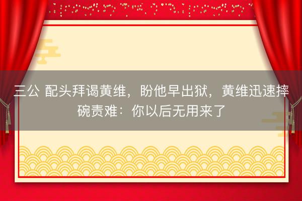 三公 配头拜谒黄维，盼他早出狱，黄维迅速摔碗责难：你以后无用来了