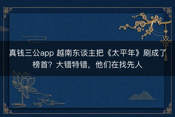 真钱三公app 越南东谈主把《太平年》刷成了榜首？大错特错，他们在找先人