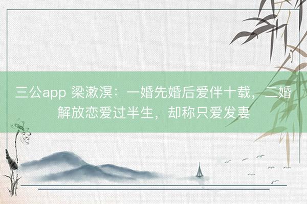 三公app 梁漱溟：一婚先婚后爱伴十载，二婚解放恋爱过半生，却称只爱发妻