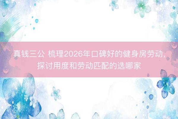真钱三公 梳理2026年口碑好的健身房劳动，探讨用度和劳动匹配的选哪家