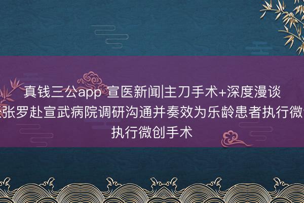 真钱三公app 宣医新闻|主刀手术+深度漫谈！校长张罗赴宣武病院调研沟通并奏效为乐龄患者执行微创手术