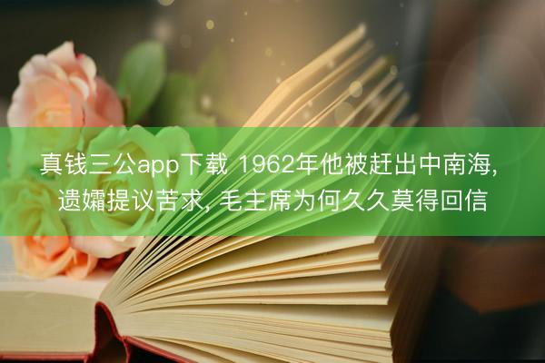 真钱三公app下载 1962年他被赶出中南海， 遗孀提议苦求， 毛主席为何久久莫得回信