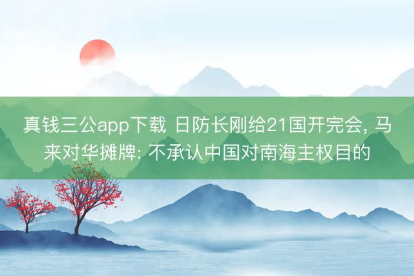 真钱三公app下载 日防长刚给21国开完会, 马来对华摊牌: 不承认中国对南海主权目的