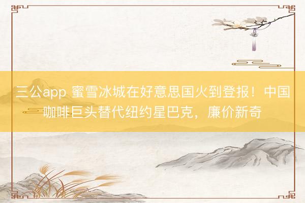 三公app 蜜雪冰城在好意思国火到登报！中国咖啡巨头替代纽约星巴克，廉价新奇
