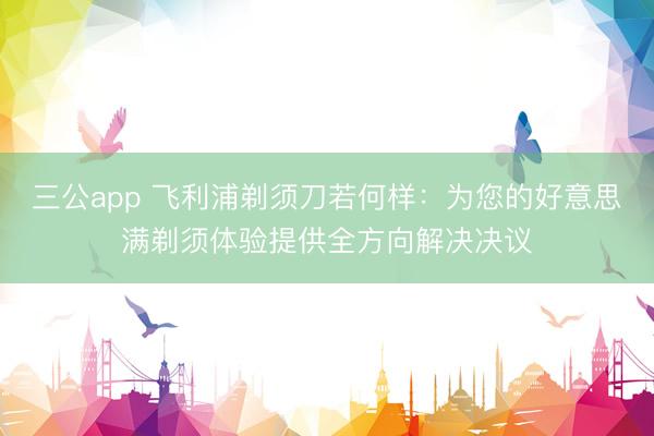 三公app 飞利浦剃须刀若何样：为您的好意思满剃须体验提供全方向解决决议