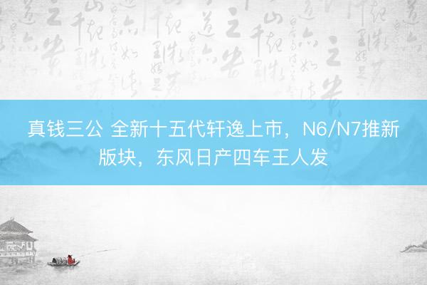 真钱三公 全新十五代轩逸上市，N6/N7推新版块，东风日产四车王人发