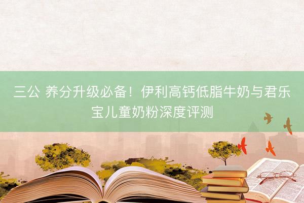 三公 养分升级必备！伊利高钙低脂牛奶与君乐宝儿童奶粉深度评测