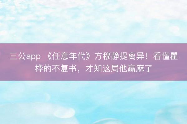 三公app 《任意年代》方穆静提离异！看懂瞿桦的不复书，才知这局他赢麻了