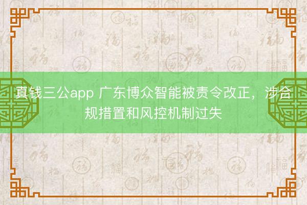 真钱三公app 广东博众智能被责令改正，涉合规措置和风控机制过失