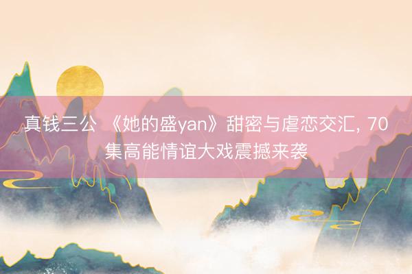 真钱三公 《她的盛yan》甜密与虐恋交汇， 70集高能情谊大戏震撼来袭