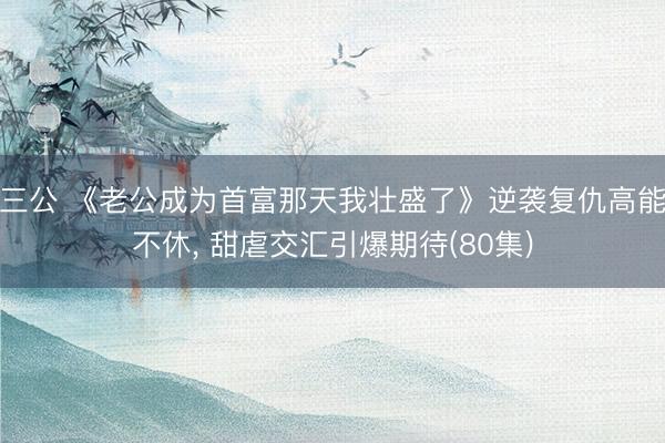三公 《老公成为首富那天我壮盛了》逆袭复仇高能不休， 甜虐交汇引爆期待(80集)