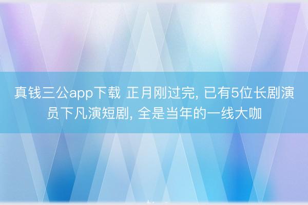 真钱三公app下载 正月刚过完， 已有5位长剧演员下凡演短剧， 全是当年的一线大咖