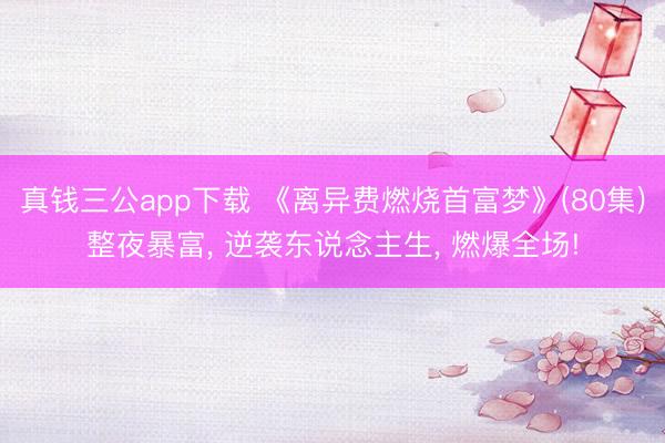 真钱三公app下载 《离异费燃烧首富梦》(80集)整夜暴富， 逆袭东说念主生， 燃爆全场!