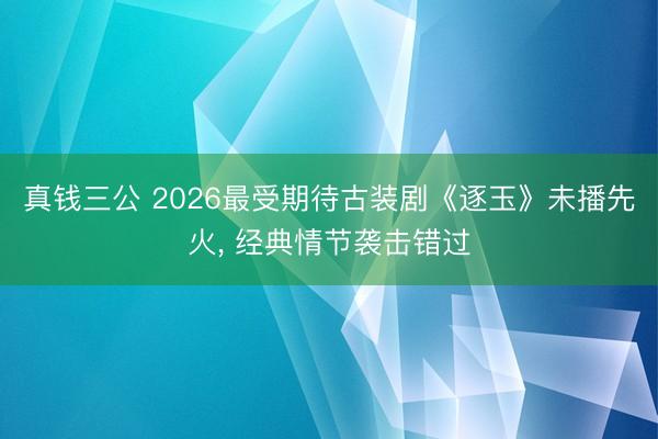 真钱三公 2026最受期待古装剧《逐玉》未播先火， 经典情节袭击错过