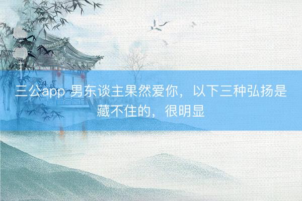 三公app 男东谈主果然爱你，以下三种弘扬是藏不住的，很明显