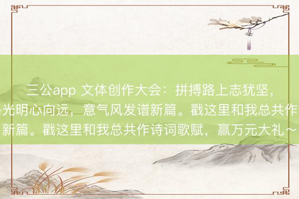 三公app 文体创作大会：拼搏路上志犹坚，奋进途中梦亦甜，前路光明心向远，意气风发谱新篇。戳这里和我总共作诗词歌赋，赢万元大礼～