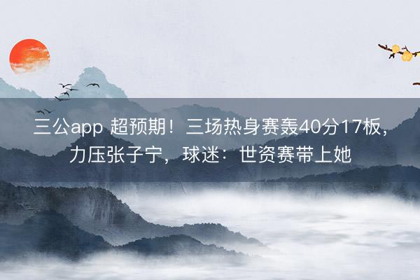 三公app 超预期！三场热身赛轰40分17板，力压张子宁，球迷：世资赛带上她