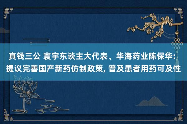 真钱三公 寰宇东谈主大代表、华海药业陈保华: 提议完善国产新药仿制政策， 普及患者用药可及性